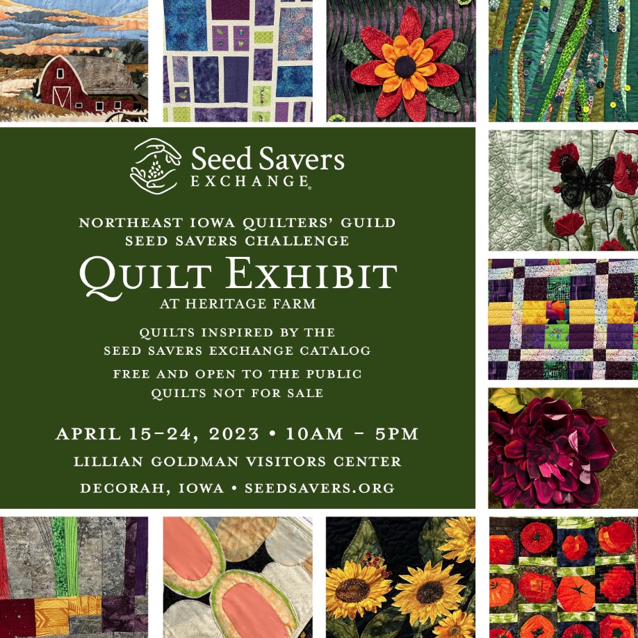Northeast Iowa Quilters' Guild Seed Savers Challenge Quilt Exhibit at Heritage Farm. Quilts inspired by the Seed Savers Exchange catalog. Free and open to the public. Quilts not for sale. April 15-24, 2023, 10 AM - 5PM. Lillian Goldman Visitor Center, Decorah, Iowa, Seed Savers dot org.